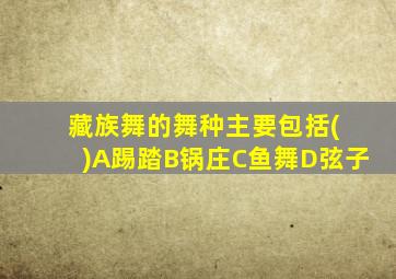 藏族舞的舞种主要包括( )A踢踏B锅庄C鱼舞D弦子